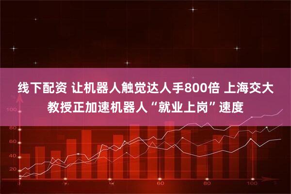 线下配资 让机器人触觉达人手800倍 上海交大教授正加速机器人“就业上岗”速度