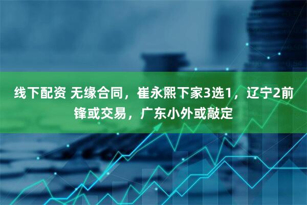 线下配资 无缘合同，崔永熙下家3选1，辽宁2前锋或交易，广东小外或敲定
