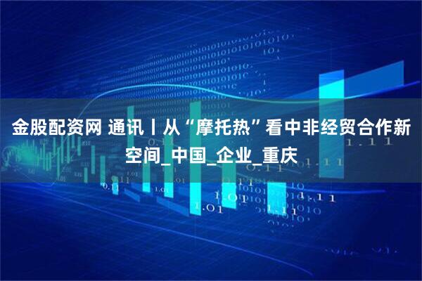 金股配资网 通讯丨从“摩托热”看中非经贸合作新空间_中国_企业_重庆