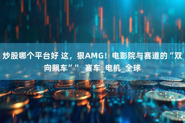 炒股哪个平台好 这，狠AMG！电影院与赛道的“双向飙车””_赛车_电机_全球