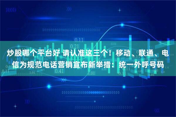 炒股哪个平台好 请认准这三个！移动、联通、电信为规范电话营销宣布新举措：统一外呼号码