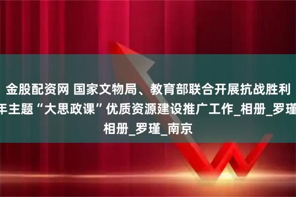 金股配资网 国家文物局、教育部联合开展抗战胜利80周年主题“大思政课”优质资源建设推广工作_相册_罗瑾_南京