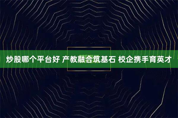 炒股哪个平台好 产教融合筑基石 校企携手育英才
