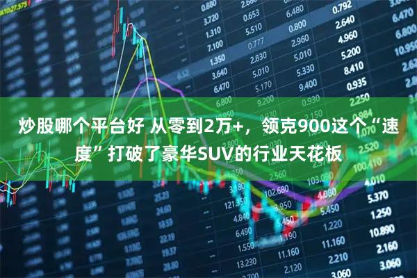 炒股哪个平台好 从零到2万+，领克900这个“速度”打破了豪华SUV的行业天花板