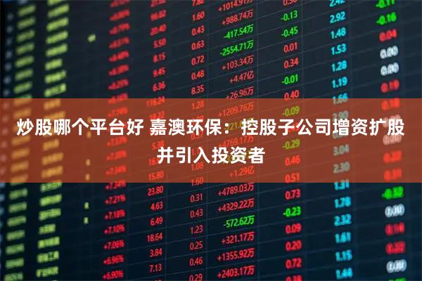 炒股哪个平台好 嘉澳环保：控股子公司增资扩股并引入投资者