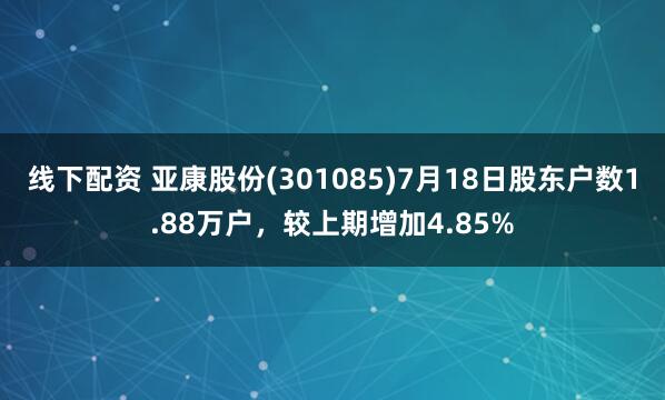 线下配资 亚康股份(301085)7月18日股东户数1.88万户，较上期增加4.85%