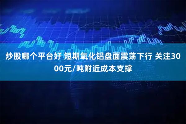 炒股哪个平台好 短期氧化铝盘面震荡下行 关注3000元/吨附近成本支撑