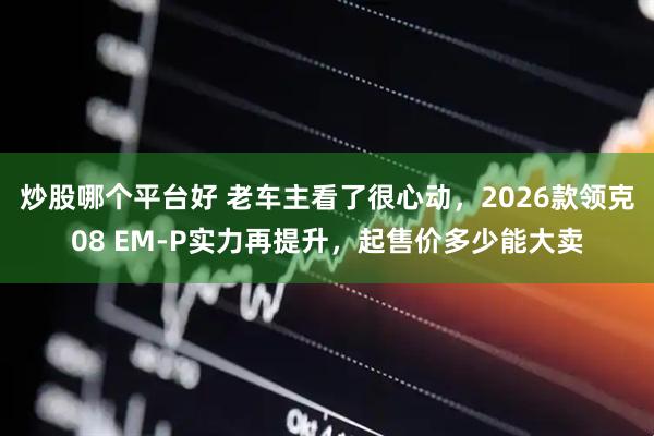 炒股哪个平台好 老车主看了很心动，2026款领克08 EM-P实力再提升，起售价多少能大卖