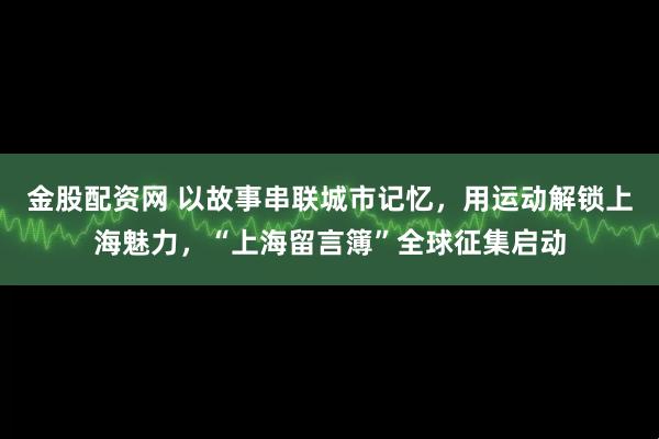 金股配资网 以故事串联城市记忆，用运动解锁上海魅力，“上海留言簿”全球征集启动