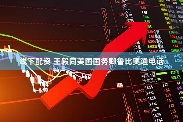 线下配资 王毅同美国国务卿鲁比奥通电话