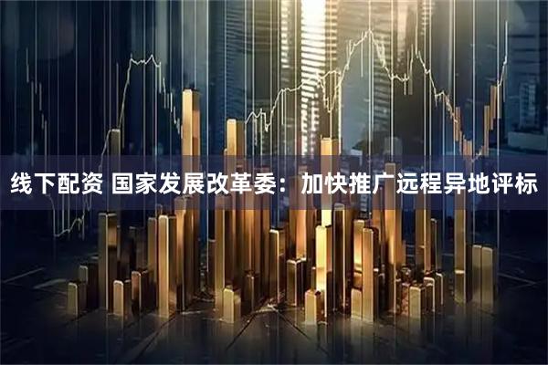 线下配资 国家发展改革委：加快推广远程异地评标