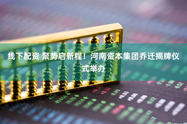 线下配资 聚势启新程！河南资本集团乔迁揭牌仪式举办