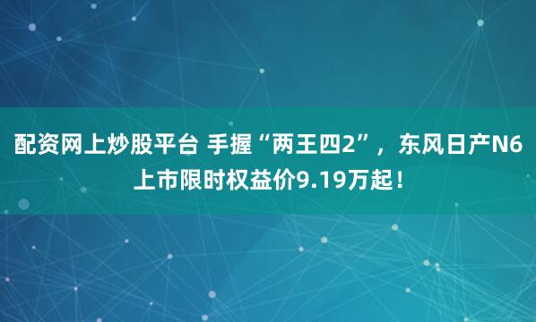 配资网上炒股平台 手握“两王四2”，东风日产N6上市限时权益价9.19万起！
