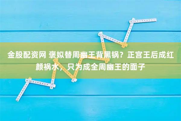 金股配资网 褒姒替周幽王背黑锅？正宫王后成红颜祸水，只为成全周幽王的面子