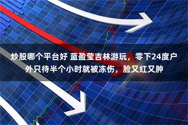 炒股哪个平台好 蓝盈莹吉林游玩，零下24度户外只待半个小时就被冻伤，脸又红又肿