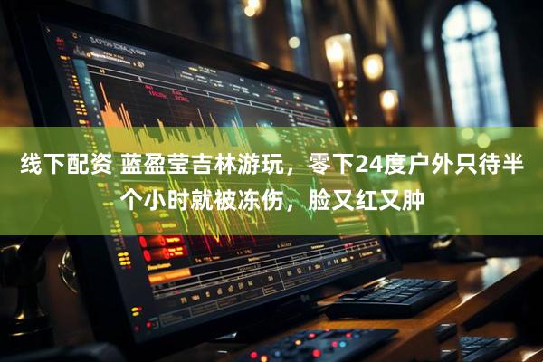 线下配资 蓝盈莹吉林游玩，零下24度户外只待半个小时就被冻伤，脸又红又肿