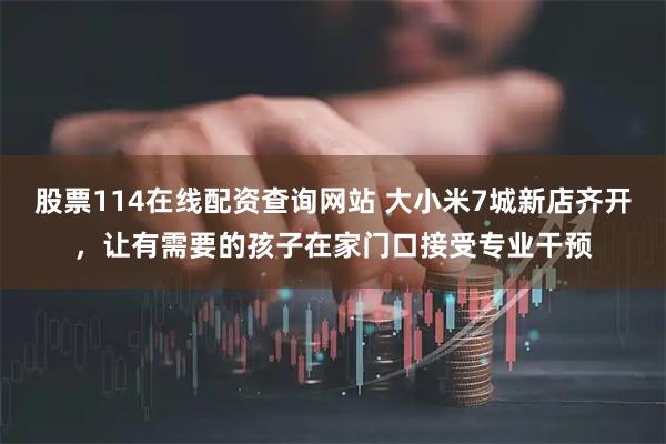 股票114在线配资查询网站 大小米7城新店齐开，让有需要的孩子在家门口接受专业干预