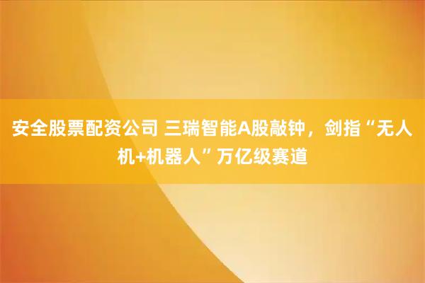 安全股票配资公司 三瑞智能A股敲钟，剑指“无人机+机器人”万亿级赛道